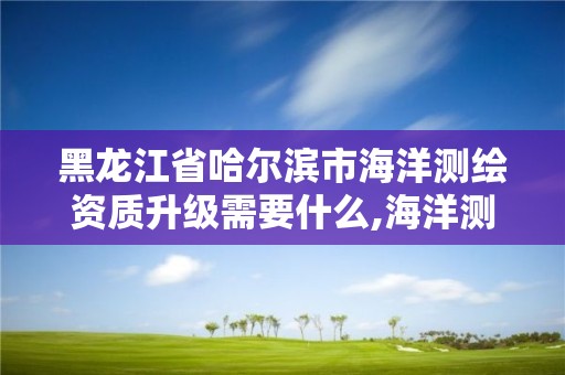 黑龙江省哈尔滨市海洋测绘资质升级需要什么,海洋测绘乙级资质标准。