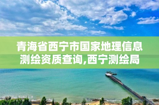 青海省西宁市国家地理信息测绘资质查询,西宁测绘局位置。