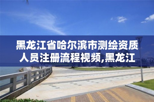 黑龙江省哈尔滨市测绘资质人员注册流程视频,黑龙江省测绘资质延期通知。