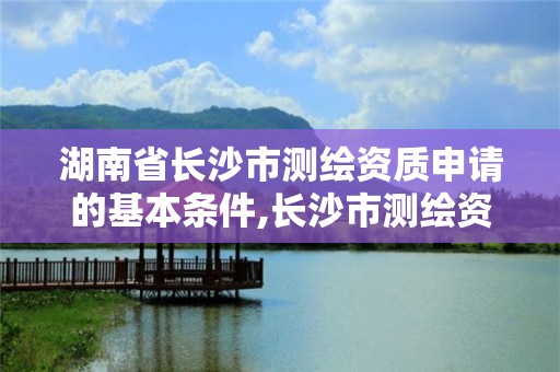 湖南省长沙市测绘资质申请的基本条件,长沙市测绘资质单位名单。