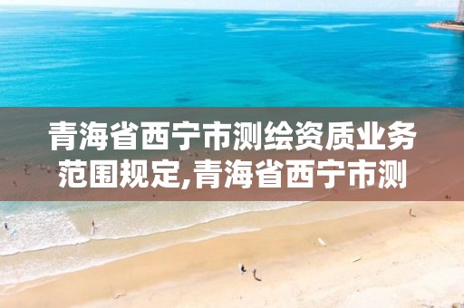 青海省西宁市测绘资质业务范围规定,青海省西宁市测绘资质业务范围规定是多少。