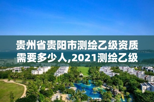 贵州省贵阳市测绘乙级资质需要多少人,2021测绘乙级资质要求。