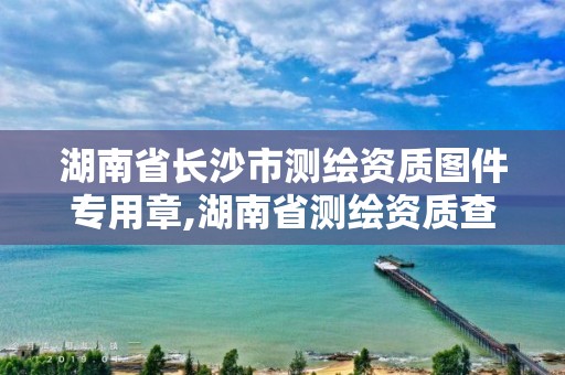 湖南省长沙市测绘资质图件专用章,湖南省测绘资质查询。