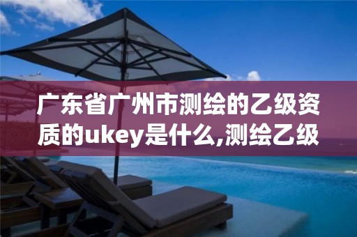 广东省广州市测绘的乙级资质的ukey是什么,测绘乙级资质人员要求。