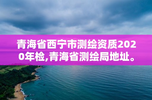 青海省西宁市测绘资质2020年检,青海省测绘局地址。