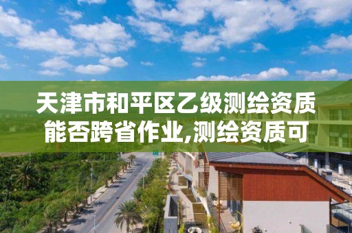 天津市和平区乙级测绘资质能否跨省作业,测绘资质可以直接办理乙级。