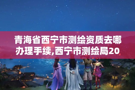 青海省西宁市测绘资质去哪办理手续,西宁市测绘局2020招聘。