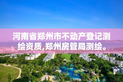 河南省郑州市不动产登记测绘资质,郑州房管局测绘。