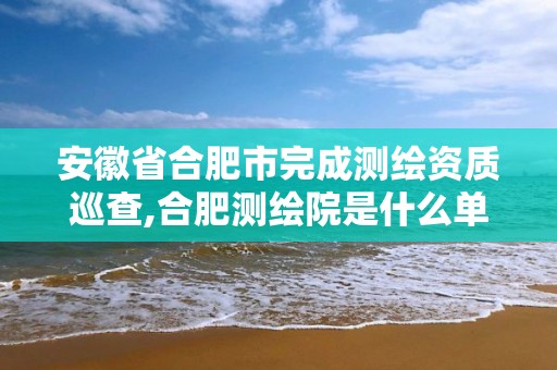 安徽省合肥市完成测绘资质巡查,合肥测绘院是什么单位。