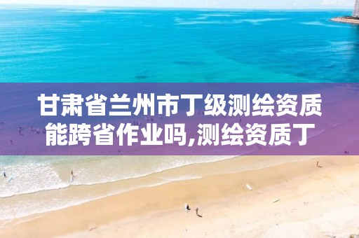 甘肃省兰州市丁级测绘资质能跨省作业吗,测绘资质丁级是什么意思。