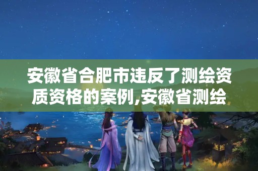 安徽省合肥市违反了测绘资质资格的案例,安徽省测绘资质延期公告。