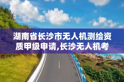 湖南省长沙市无人机测绘资质甲级申请,长沙无人机考证。