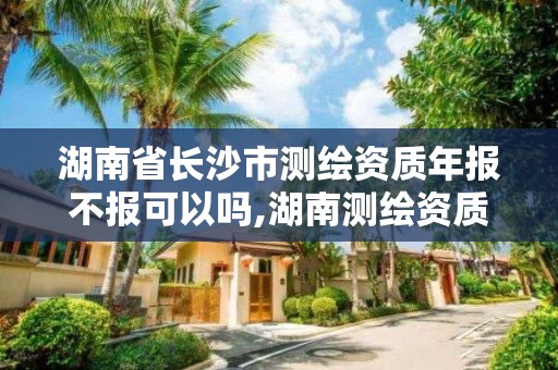 湖南省长沙市测绘资质年报不报可以吗,湖南测绘资质办理。