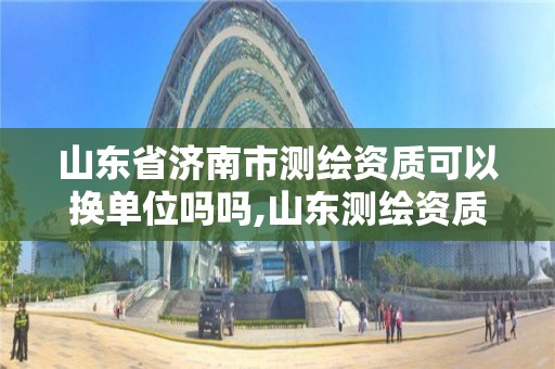 山东省济南市测绘资质可以换单位吗吗,山东测绘资质代理。