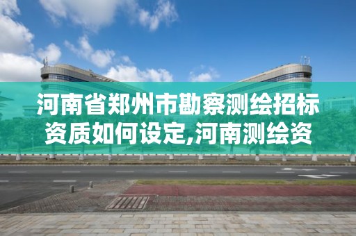 河南省郑州市勘察测绘招标资质如何设定,河南测绘资质公示。