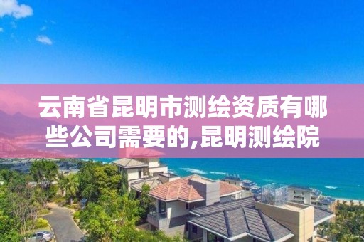 云南省昆明市测绘资质有哪些公司需要的,昆明测绘院是什么单位。