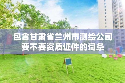 包含甘肃省兰州市测绘公司要不要资质证件的词条