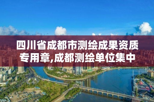 四川省成都市测绘成果资质专用章,成都测绘单位集中在哪些地方。