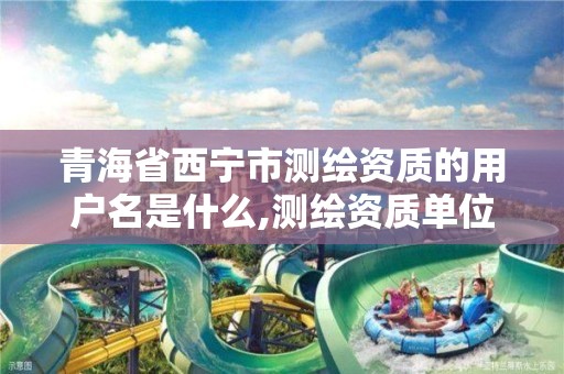 青海省西宁市测绘资质的用户名是什么,测绘资质单位查询入口。