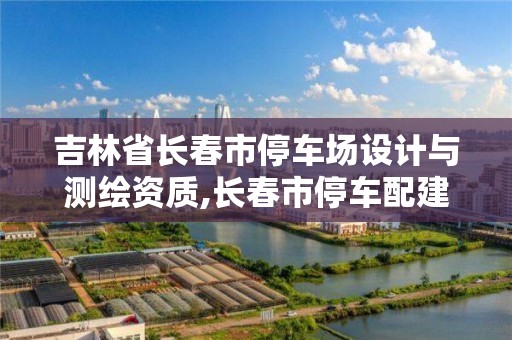 吉林省长春市停车场设计与测绘资质,长春市停车配建标准。