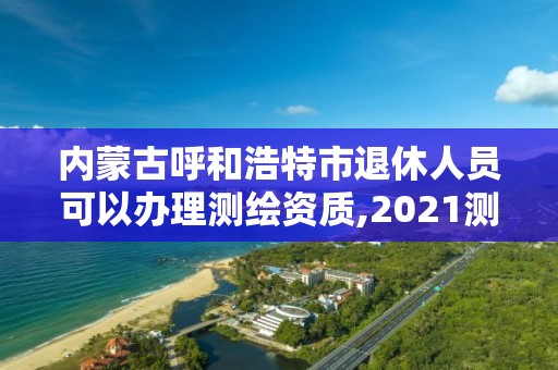 内蒙古呼和浩特市退休人员可以办理测绘资质,2021测绘资质老人老办法。