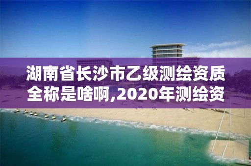 湖南省长沙市乙级测绘资质全称是啥啊,2020年测绘资质乙级需要什么条件。