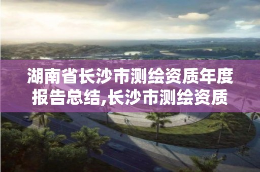 湖南省长沙市测绘资质年度报告总结,长沙市测绘资质单位名单。