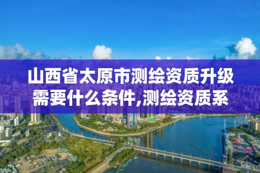 山西省太原市测绘资质升级需要什么条件,测绘资质系统升级。