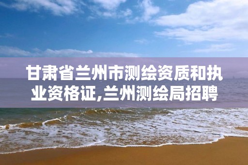 甘肃省兰州市测绘资质和执业资格证,兰州测绘局招聘。