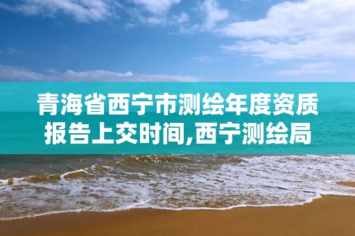 青海省西宁市测绘年度资质报告上交时间,西宁测绘局位置。