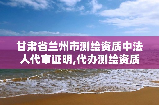 甘肃省兰州市测绘资质中法人代审证明,代办测绘资质要多少钱。