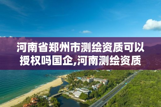 河南省郑州市测绘资质可以授权吗国企,河南测绘资质公示。