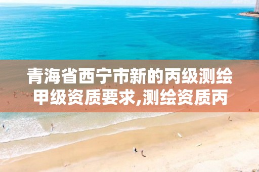 青海省西宁市新的丙级测绘甲级资质要求,测绘资质丙级什么意思。