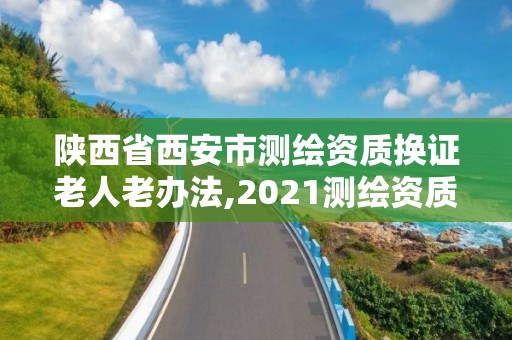 陕西省西安市测绘资质换证老人老办法,2021测绘资质老人老办法。