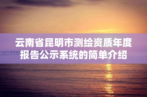 云南省昆明市测绘资质年度报告公示系统的简单介绍