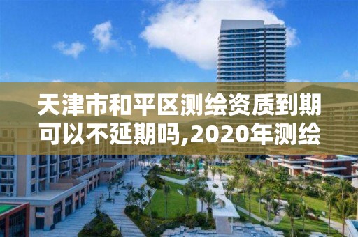 天津市和平区测绘资质到期可以不延期吗,2020年测绘资质续期怎么办理。