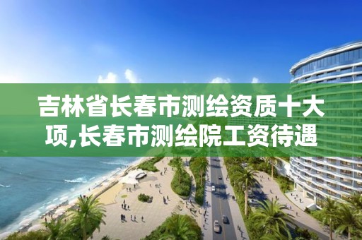 吉林省长春市测绘资质十大项,长春市测绘院工资待遇。