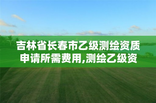 吉林省长春市乙级测绘资质申请所需费用,测绘乙级资质申报条件。