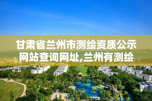 甘肃省兰州市测绘资质公示网站查询网址,兰州有测绘资质的公司有。