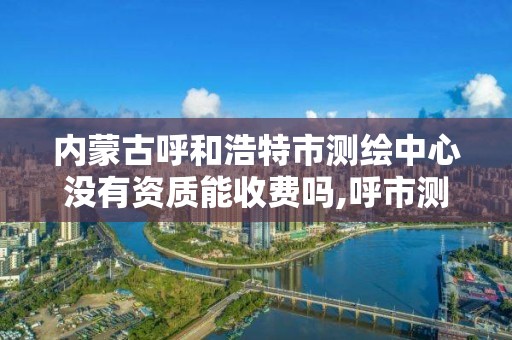 内蒙古呼和浩特市测绘中心没有资质能收费吗,呼市测绘单位。