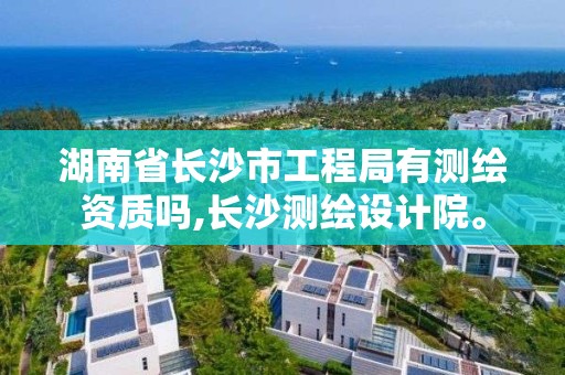 湖南省长沙市工程局有测绘资质吗,长沙测绘设计院。