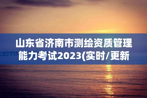 山东省济南市测绘资质管理能力考试2023(实时/更新中)