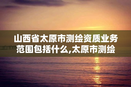 山西省太原市测绘资质业务范围包括什么,太原市测绘院的上级单位。