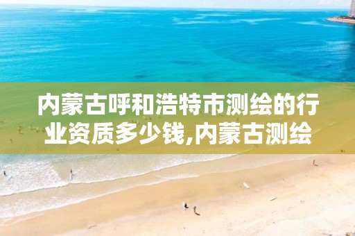 内蒙古呼和浩特市测绘的行业资质多少钱,内蒙古测绘资质单位名录。