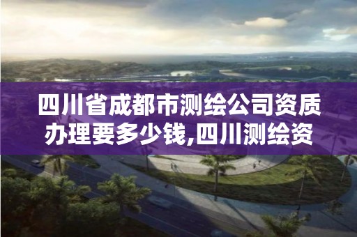 四川省成都市测绘公司资质办理要多少钱,四川测绘资质代办。