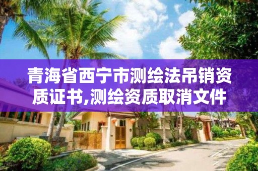 青海省西宁市测绘法吊销资质证书,测绘资质取消文件。