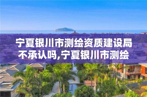 宁夏银川市测绘资质建设局不承认吗,宁夏银川市测绘资质建设局不承认吗现在。