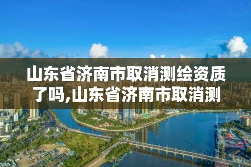 山东省济南市取消测绘资质了吗,山东省济南市取消测绘资质了吗最新消息。