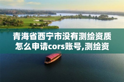 青海省西宁市没有测绘资质怎么申请cors账号,测绘资质取消没有。