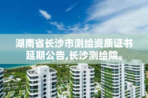 湖南省长沙市测绘资质证书延期公告,长沙测绘院。